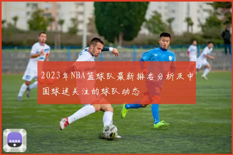 2023年NBA篮球队最新排名分析及中国球迷关注的球队动态