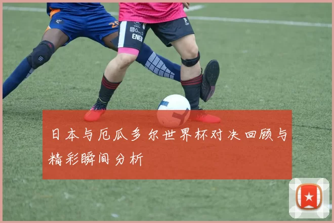 日本与厄瓜多尔世界杯对决回顾与精彩瞬间分析