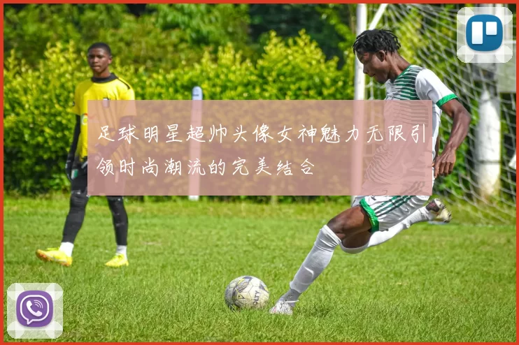 足球明星超帅头像女神魅力无限引领时尚潮流的完美结合