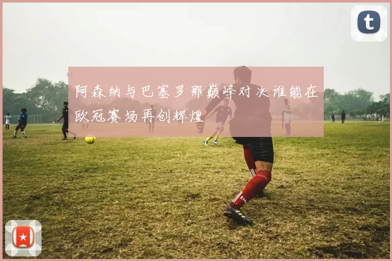 阿森纳与巴塞罗那巅峰对决谁能在欧冠赛场再创辉煌