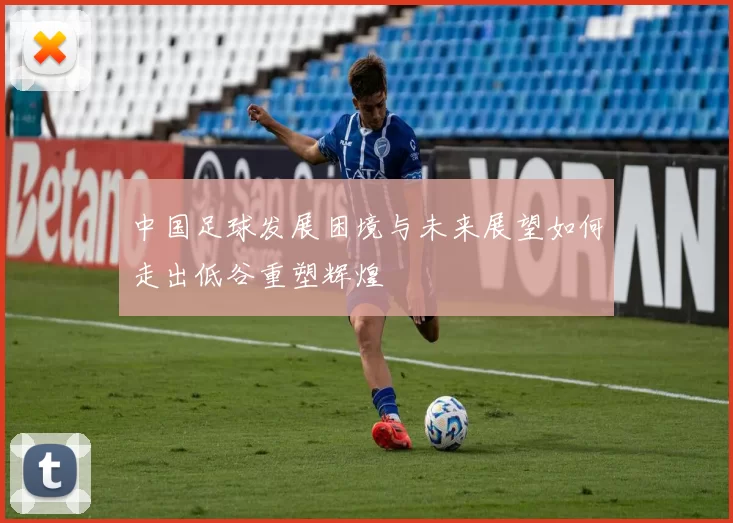 中国足球发展困境与未来展望如何走出低谷重塑辉煌