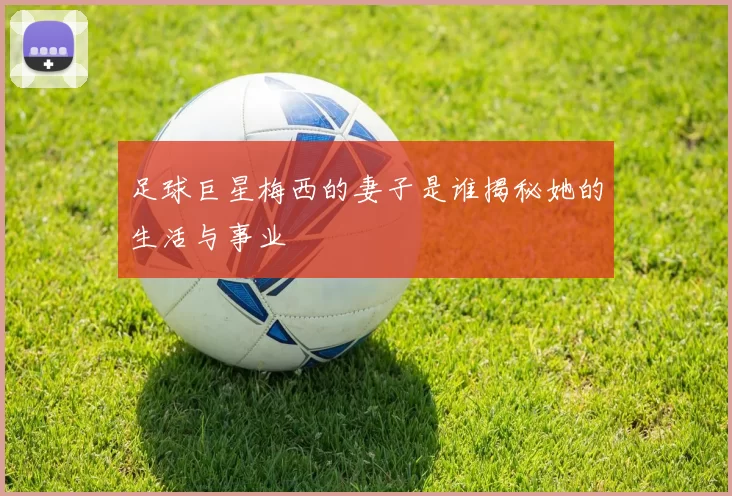 足球巨星梅西的妻子是谁揭秘她的生活与事业