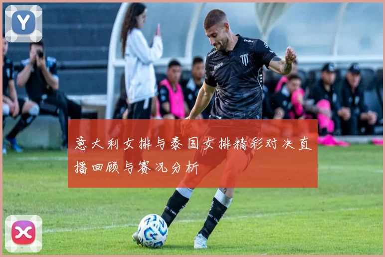 意大利女排与泰国女排精彩对决直播回顾与赛况分析