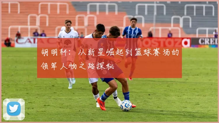 胡明轩：从新星崛起到篮球赛场的领军人物之路探秘