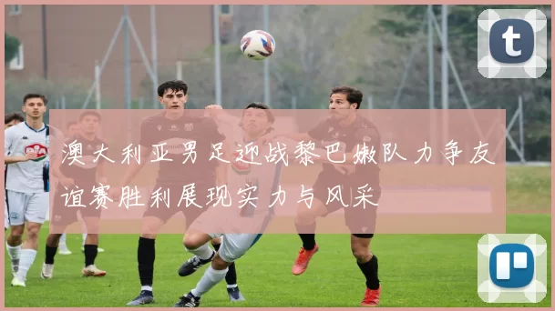 澳大利亚男足迎战黎巴嫩队力争友谊赛胜利展现实力与风采