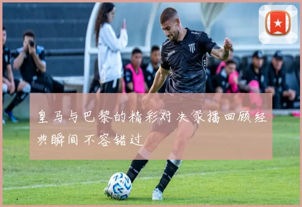 皇马与巴黎的精彩对决录播回顾经典瞬间不容错过