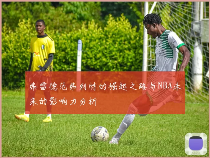 弗雷德范弗利特的崛起之路与NBA未来的影响力分析